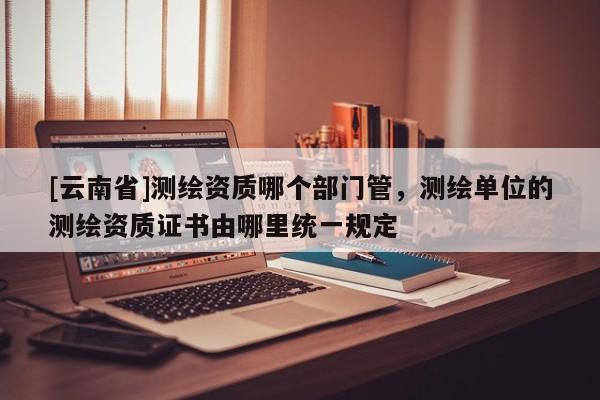 [云南省]測繪資質哪個部門管，測繪單位的測繪資質證書由哪里統一規定