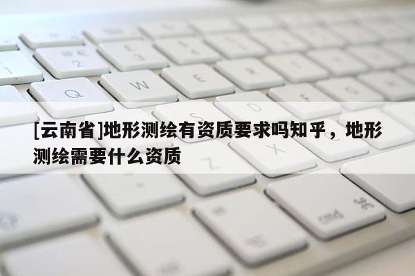 [云南省]地形測繪有資質要求嗎知乎，地形測繪需要什么資質