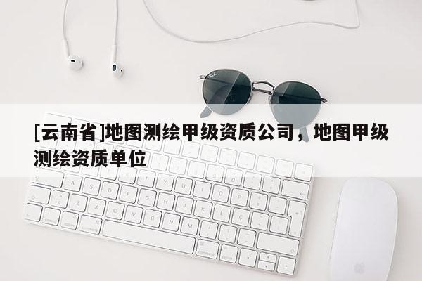 [云南省]地圖測繪甲級資質公司，地圖甲級測繪資質單位