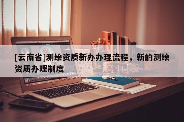 [云南省]測繪資質新辦辦理流程，新的測繪資質辦理制度