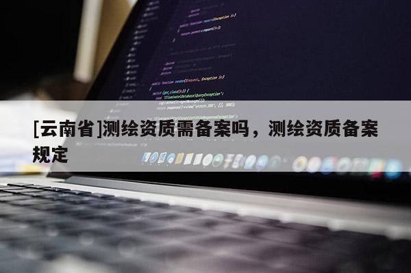 [云南省]測繪資質需備案嗎，測繪資質備案規定