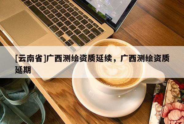 [云南省]廣西測繪資質延續，廣西測繪資質延期
