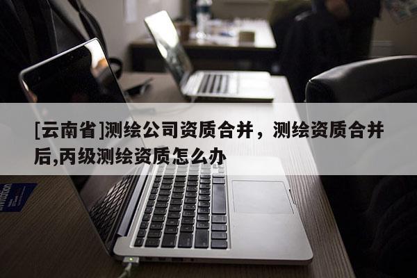 [云南省]測繪公司資質合并，測繪資質合并后,丙級測繪資質怎么辦