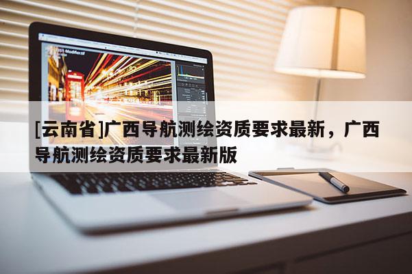 [云南省]廣西導航測繪資質要求最新，廣西導航測繪資質要求最新版