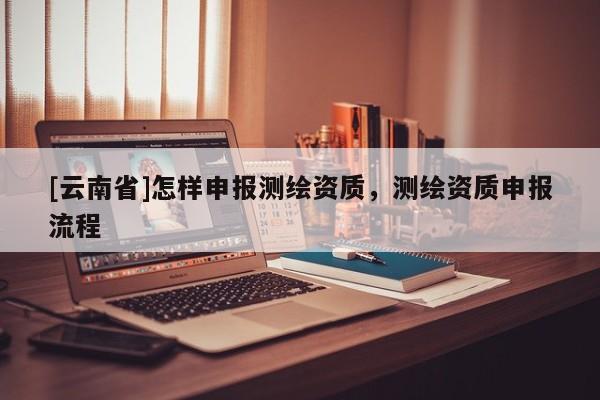 [云南省]怎樣申報測繪資質，測繪資質申報流程