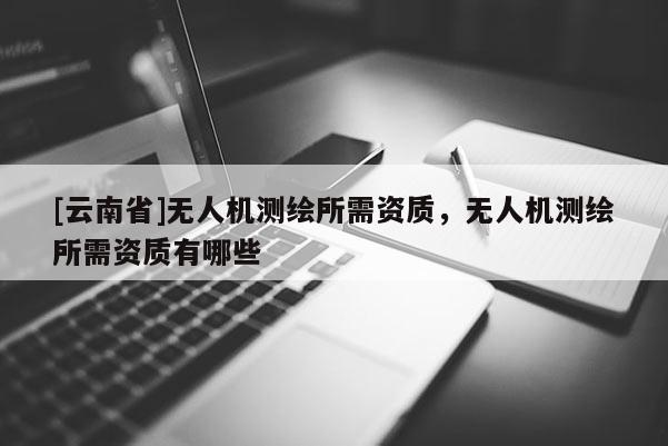 [云南省]無人機測繪所需資質，無人機測繪所需資質有哪些