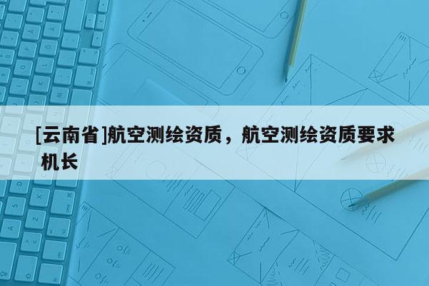 [云南省]航空測(cè)繪資質(zhì)，航空測(cè)繪資質(zhì)要求 機(jī)長(zhǎng)
