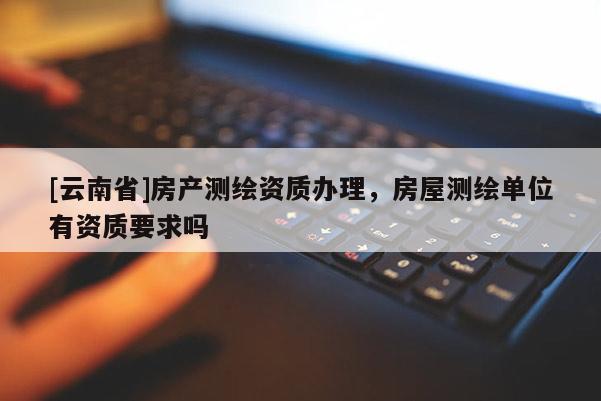 [云南省]房產測繪資質辦理，房屋測繪單位有資質要求嗎
