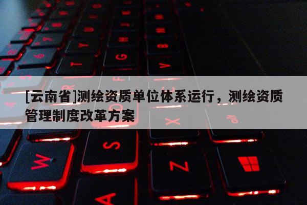 [云南省]測繪資質(zhì)單位體系運(yùn)行，測繪資質(zhì)管理制度改革方案