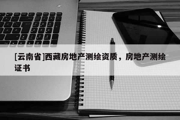 [云南省]西藏房地產(chǎn)測繪資質(zhì)，房地產(chǎn)測繪證書