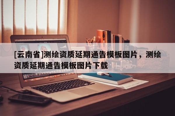 [云南省]測繪資質延期通告模板圖片，測繪資質延期通告模板圖片下載
