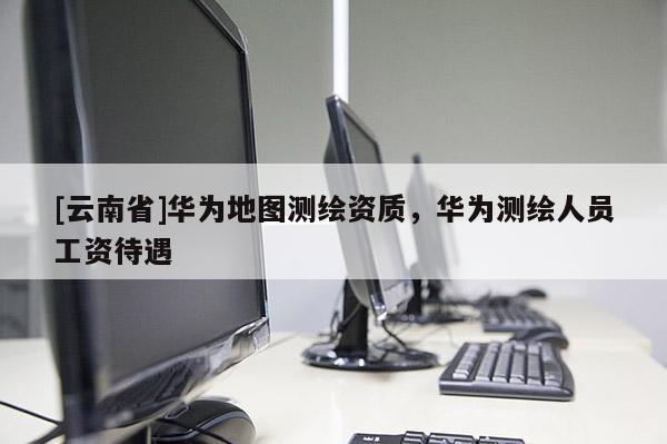 [云南省]華為地圖測繪資質，華為測繪人員工資待遇