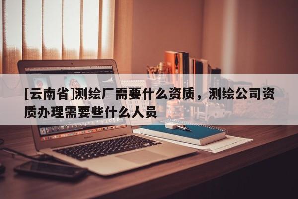 [云南省]測繪廠需要什么資質(zhì)，測繪公司資質(zhì)辦理需要些什么人員