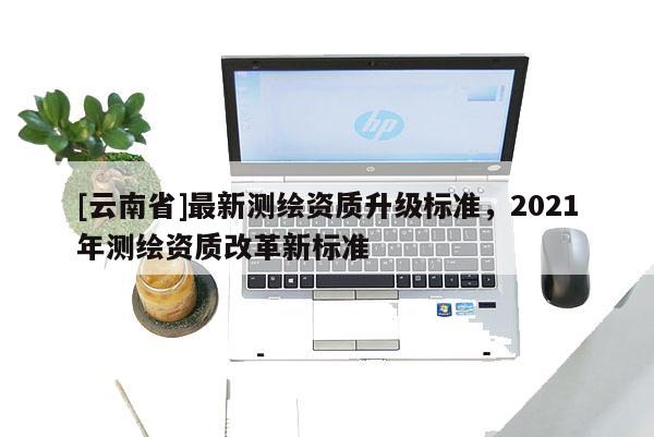 [云南省]最新測(cè)繪資質(zhì)升級(jí)標(biāo)準(zhǔn)，2021年測(cè)繪資質(zhì)改革新標(biāo)準(zhǔn)