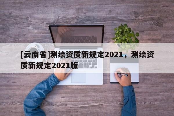 [云南省]測繪資質新規定2021，測繪資質新規定2021版