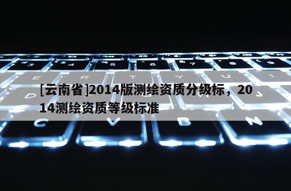 [云南省]2014版測繪資質分級標，2014測繪資質等級標準