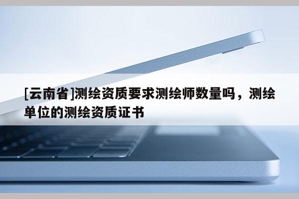 [云南省]測繪資質要求測繪師數量嗎，測繪單位的測繪資質證書