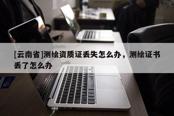 [云南省]測繪資質證丟失怎么辦，測繪證書丟了怎么辦