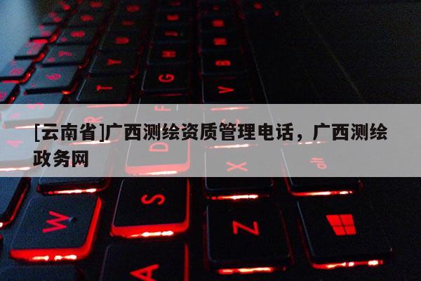 [云南省]廣西測繪資質(zhì)管理電話，廣西測繪政務(wù)網(wǎng)