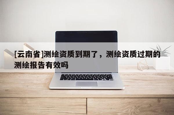 [云南省]測繪資質到期了，測繪資質過期的測繪報告有效嗎