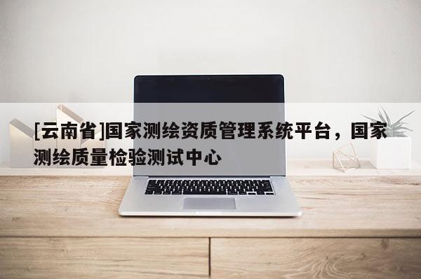 [云南省]國(guó)家測(cè)繪資質(zhì)管理系統(tǒng)平臺(tái)，國(guó)家測(cè)繪質(zhì)量檢驗(yàn)測(cè)試中心