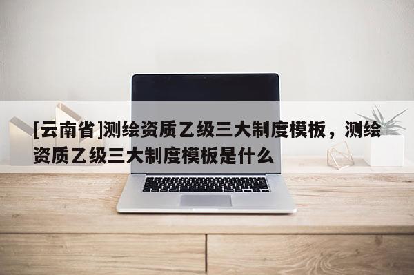 [云南省]測繪資質乙級三大制度模板，測繪資質乙級三大制度模板是什么