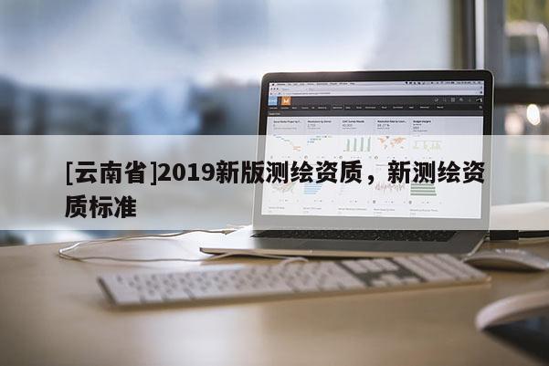 [云南省]2019新版測繪資質(zhì)，新測繪資質(zhì)標(biāo)準(zhǔn)