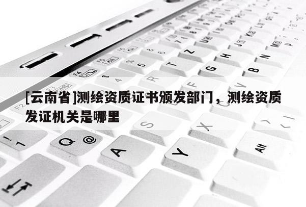 [云南省]測繪資質證書頒發部門，測繪資質發證機關是哪里