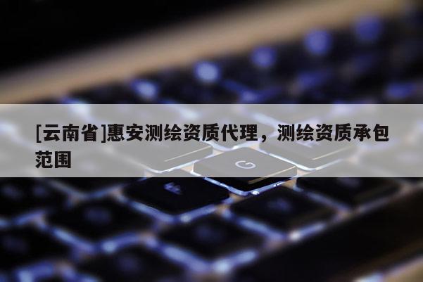 [云南省]惠安測繪資質代理，測繪資質承包范圍