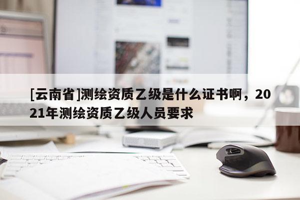 [云南省]測繪資質乙級是什么證書啊，2021年測繪資質乙級人員要求