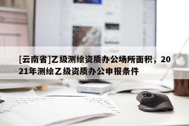 [云南省]乙級(jí)測(cè)繪資質(zhì)辦公場(chǎng)所面積，2021年測(cè)繪乙級(jí)資質(zhì)辦公申報(bào)條件