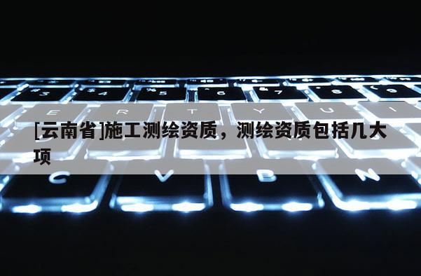 [云南省]施工測繪資質(zhì)，測繪資質(zhì)包括幾大項(xiàng)