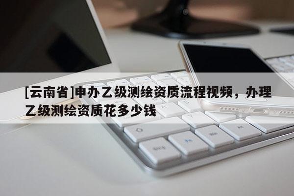 [云南省]申辦乙級測繪資質流程視頻，辦理乙級測繪資質花多少錢