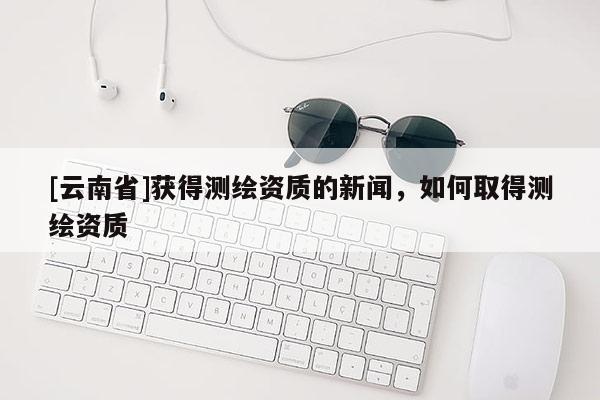 [云南省]獲得測繪資質的新聞，如何取得測繪資質