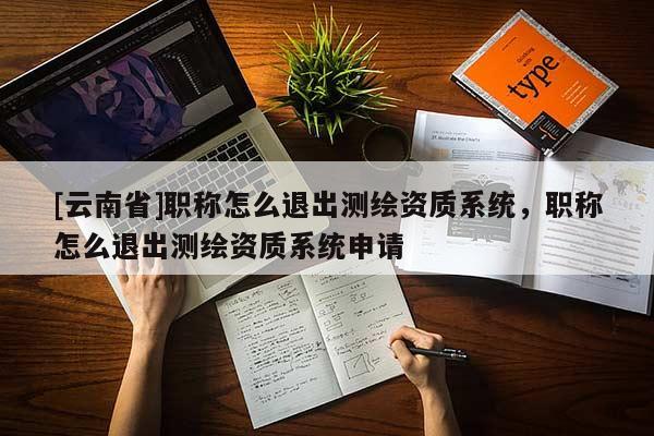 [云南省]職稱怎么退出測繪資質系統，職稱怎么退出測繪資質系統申請