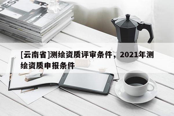 [云南省]測(cè)繪資質(zhì)評(píng)審條件，2021年測(cè)繪資質(zhì)申報(bào)條件