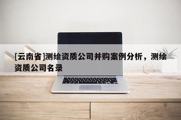 [云南省]測(cè)繪資質(zhì)公司并購(gòu)案例分析，測(cè)繪資質(zhì)公司名錄