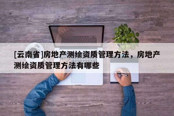 [云南省]房地產測繪資質管理方法，房地產測繪資質管理方法有哪些