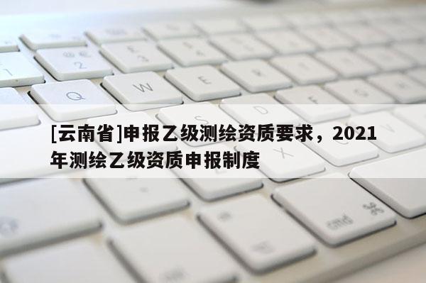 [云南省]申報乙級測繪資質(zhì)要求，2021年測繪乙級資質(zhì)申報制度