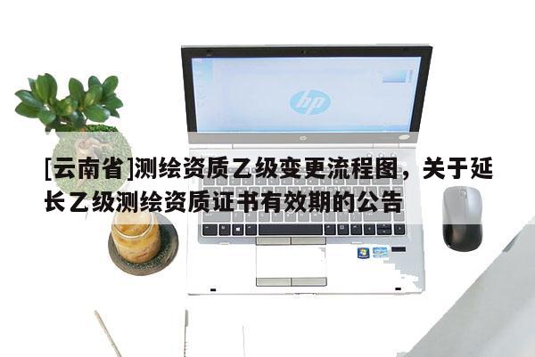 [云南省]測繪資質乙級變更流程圖，關于延長乙級測繪資質證書有效期的公告