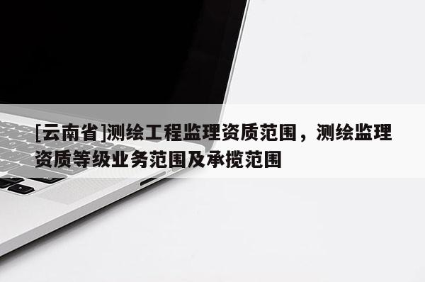 [云南省]測繪工程監理資質范圍，測繪監理資質等級業務范圍及承攬范圍