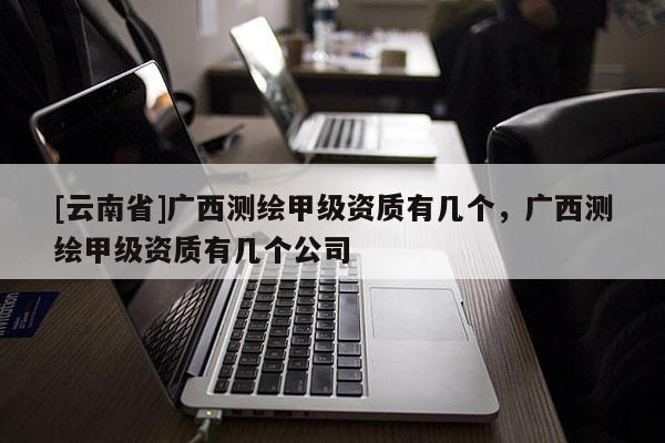 [云南省]廣西測繪甲級資質有幾個，廣西測繪甲級資質有幾個公司