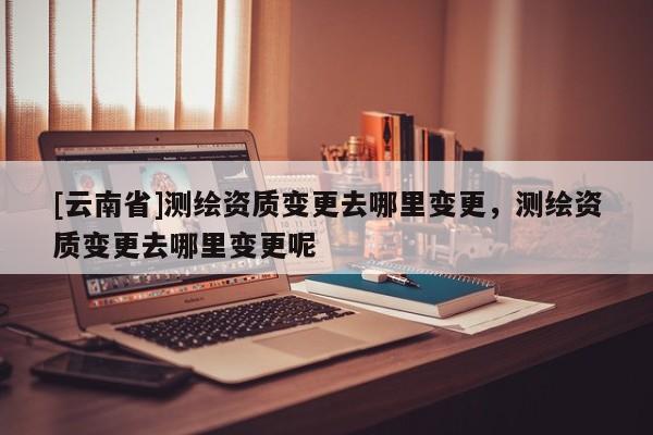 [云南省]測繪資質變更去哪里變更，測繪資質變更去哪里變更呢