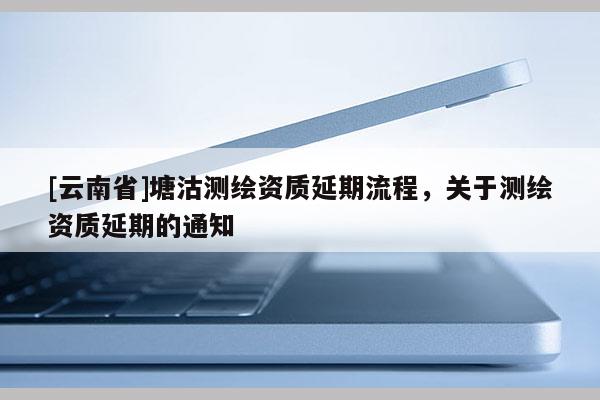 [云南省]塘沽測繪資質(zhì)延期流程，關(guān)于測繪資質(zhì)延期的通知