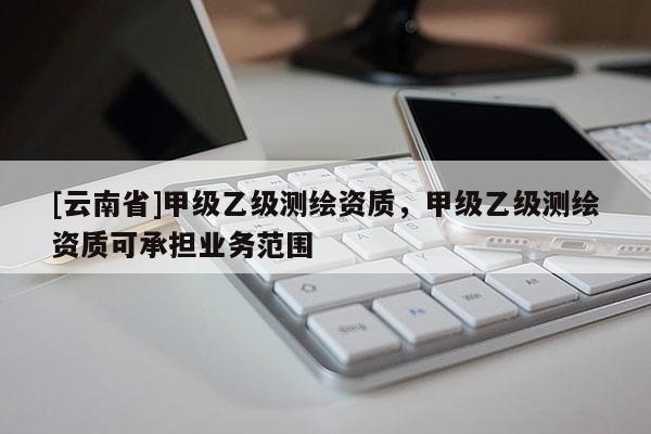 [云南省]甲級乙級測繪資質，甲級乙級測繪資質可承擔業(yè)務范圍