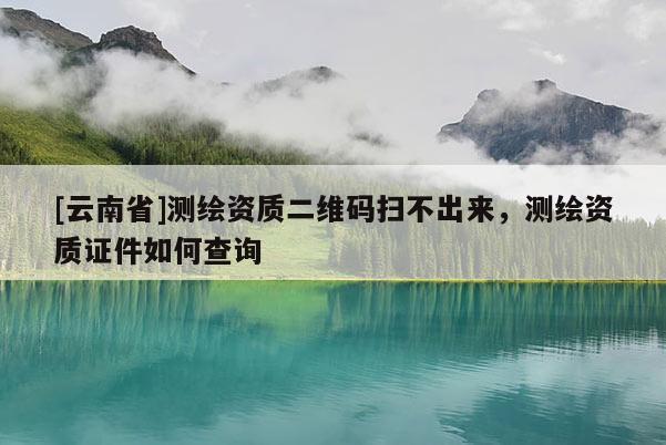 [云南省]測繪資質二維碼掃不出來，測繪資質證件如何查詢