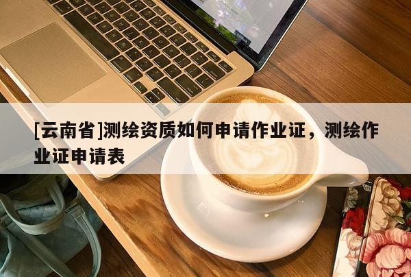 [云南省]測繪資質如何申請作業證，測繪作業證申請表