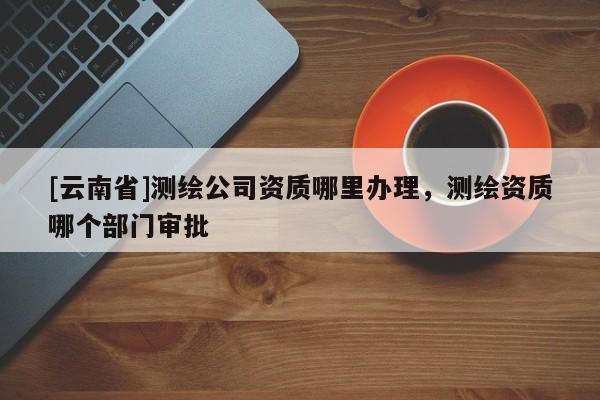 [云南省]測繪公司資質哪里辦理，測繪資質哪個部門審批