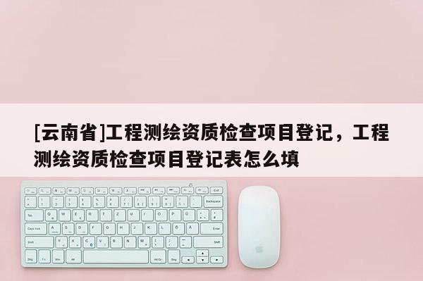 [云南省]工程測繪資質檢查項目登記，工程測繪資質檢查項目登記表怎么填