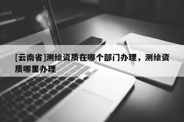 [云南省]測繪資質在哪個部門辦理，測繪資質哪里辦理